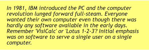 In 1981, IBM introduced the PC and the computer revolution lunged forward full-steam. Everyone wanted their own computer even though there was hardly any software available in the early days. Remember 'VisiCalc' or 'Lotus 1-2-3'? Initial emphasis was on software to serve a single user on a single computer.